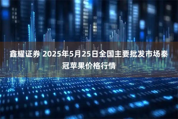 鑫耀证券 2025年5月25日全国主要批发市场秦冠苹果价格行情