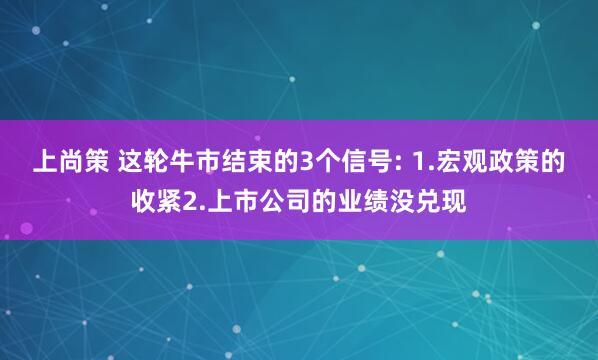 上尚策 这轮牛市结束的3个信号: 1.宏观政策的收紧2.上市公司的业绩没兑现