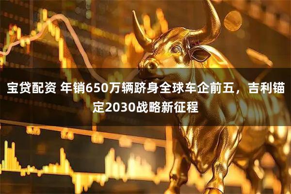 宝贷配资 年销650万辆跻身全球车企前五，吉利锚定2030战略新征程