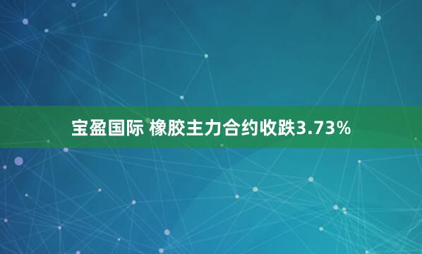 宝盈国际 橡胶主力合约收跌3.73%