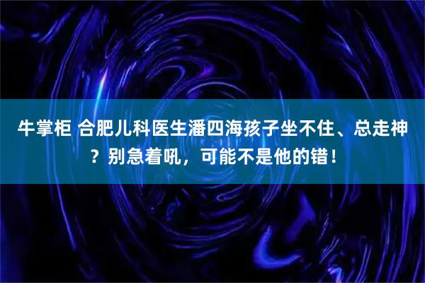 牛掌柜 合肥儿科医生潘四海孩子坐不住、总走神？别急着吼，可能不是他的错！