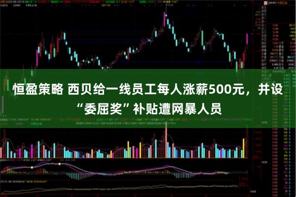 恒盈策略 西贝给一线员工每人涨薪500元，并设“委屈奖”补贴遭网暴人员