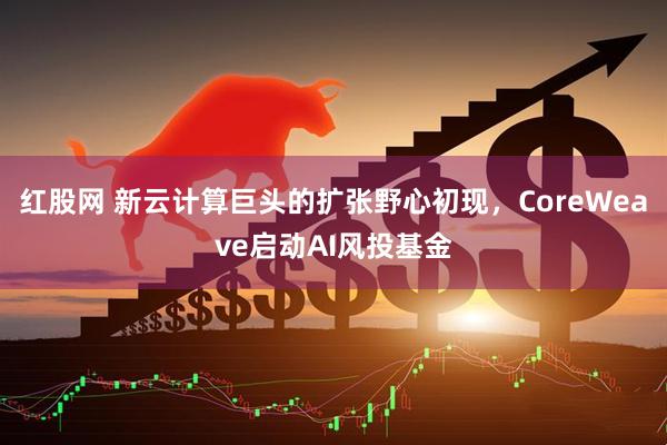 红股网 新云计算巨头的扩张野心初现，CoreWeave启动AI风投基金