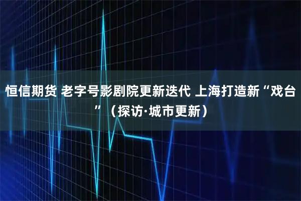 恒信期货 老字号影剧院更新迭代 上海打造新“戏台”（探访·城市更新）