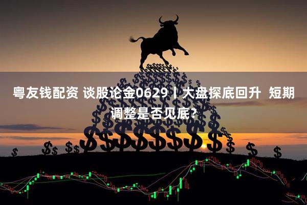 粤友钱配资 谈股论金0629丨大盘探底回升  短期调整是否见底？